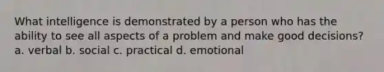 What intelligence is demonstrated by a person who has the ability to see all aspects of a problem and make good decisions? a. verbal b. social c. practical d. emotional