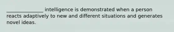 _______________ intelligence is demonstrated when a person reacts adaptively to new and different situations and generates novel ideas.