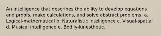 An intelligence that describes the ability to develop equations and proofs, make calculations, and solve abstract problems. a. Logical-mathematical b. Naturalistic intelligence c. Visual-spatial d. Musical intelligence e. Bodily-kinesthetic.