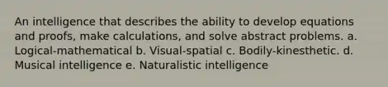 An intelligence that describes the ability to develop equations and proofs, make calculations, and solve abstract problems. a. Logical-mathematical b. Visual-spatial c. Bodily-kinesthetic. d. Musical intelligence e. Naturalistic intelligence