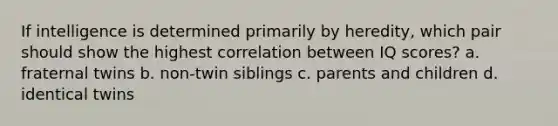 If intelligence is determined primarily by heredity, which pair should show the highest correlation between IQ scores? a. fraternal twins b. non-twin siblings c. parents and children d. identical twins