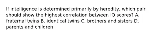 If intelligence is determined primarily by heredity, which pair should show the highest correlation between IQ scores? A. fraternal twins B. identical twins C. brothers and sisters D. parents and children