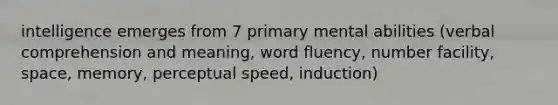 intelligence emerges from 7 primary mental abilities (verbal comprehension and meaning, word fluency, number facility, space, memory, perceptual speed, induction)