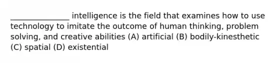 _______________ intelligence is the field that examines how to use technology to imitate the outcome of human thinking, problem solving, and creative abilities (A) artificial (B) bodily-kinesthetic (C) spatial (D) existential