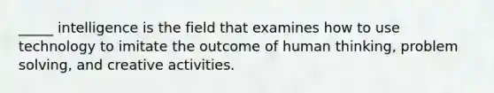 _____ intelligence is the field that examines how to use technology to imitate the outcome of human thinking, problem solving, and creative activities.