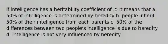 if intelligence has a heritability coefficient of .5 it means that a. 50% of intelligence is determined by heredity b. people inherit 50% of their intelligence from each parents c. 50% of the differences between two people's intelligence is due to heredity d. intelligence is not very influenced by heredity