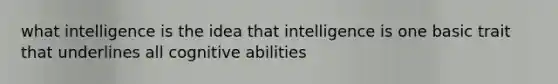 what intelligence is the idea that intelligence is one basic trait that underlines all cognitive abilities