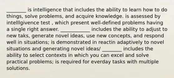 ________ is intelligence that includes the ability to learn how to do things, solve problems, and acquire knowledge. is assessed by intelllgivence test , which present well-defined problems having a single right answer. ____________ includes the ability to adjust to new taks, generate novel ideas, use new concepts, and respond well in situations; is demonstrated in reactin adaptively to novel situations and generating novel ideas/ ________ includes the ability to select contexts in which you can excel and solve practical problems; is required for everday tasks with multiple solutions.