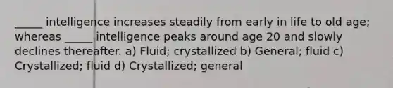 _____ intelligence increases steadily from early in life to old age; whereas _____ intelligence peaks around age 20 and slowly declines thereafter. a) Fluid; crystallized b) General; fluid c) Crystallized; fluid d) Crystallized; general