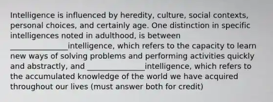 Intelligence is influenced by heredity, culture, social contexts, personal choices, and certainly age. One distinction in specific intelligences noted in adulthood, is between _______________intelligence, which refers to the capacity to learn new ways of solving problems and performing activities quickly and abstractly, and _______________intelligence, which refers to the accumulated knowledge of the world we have acquired throughout our lives (must answer both for credit)