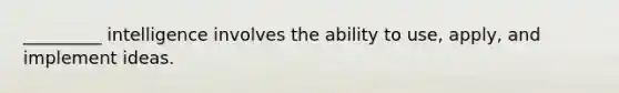 _________ intelligence involves the ability to use, apply, and implement ideas.