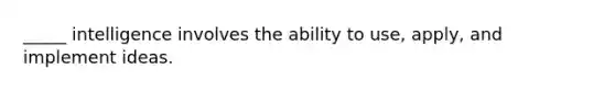 _____ intelligence involves the ability to use, apply, and implement ideas.