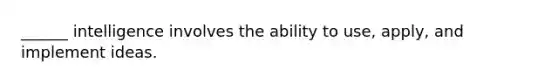 ______ intelligence involves the ability to use, apply, and implement ideas.