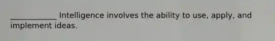 ____________ Intelligence involves the ability to use, apply, and implement ideas.