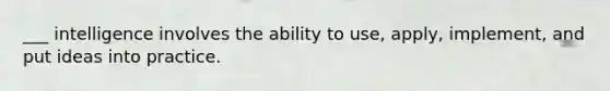 ___ intelligence involves the ability to use, apply, implement, and put ideas into practice.