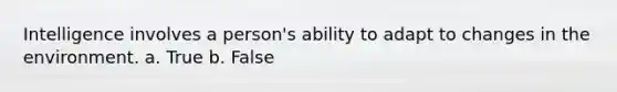 Intelligence involves a person's ability to adapt to changes in the environment. a. True b. False