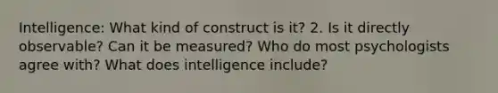 Intelligence: What kind of construct is it? 2. Is it directly observable? Can it be measured? Who do most psychologists agree with? What does intelligence include?