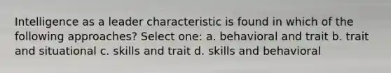 Intelligence as a leader characteristic is found in which of the following approaches? Select one: a. behavioral and trait b. trait and situational c. skills and trait d. skills and behavioral