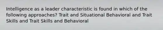 Intelligence as a leader characteristic is found in which of the following approaches? Trait and Situational Behavioral and Trait Skills and Trait Skills and Behavioral