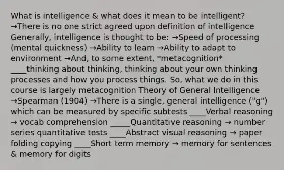 What is intelligence & what does it mean to be intelligent? →There is no one strict agreed upon definition of intelligence Generally, intelligence is thought to be: →Speed of processing (mental quickness) →Ability to learn →Ability to adapt to environment →And, to some extent, *metacognition* ____thinking about thinking, thinking about your own thinking processes and how you process things. So, what we do in this course is largely metacognition Theory of General Intelligence →Spearman (1904) →There is a single, general intelligence ("g") which can be measured by specific subtests ____Verbal reasoning → vocab comprehension _____Quantitative reasoning → number series quantitative tests ____Abstract visual reasoning → paper folding copying ____Short term memory → memory for sentences & memory for digits