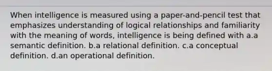 When intelligence is measured using a paper-and-pencil test that emphasizes understanding of logical relationships and familiarity with the meaning of words, intelligence is being defined with a.a semantic definition. b.a relational definition. c.a conceptual definition. d.an operational definition.