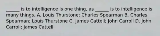 ______ is to intelligence is one thing, as ______ is to intelligence is many things. A. Louis Thurstone; Charles Spearman B. Charles Spearman; Louis Thurstone C. James Cattell; John Carroll D. John Carroll; James Cattell