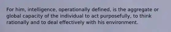 For him, intelligence, operationally defined, is the aggregate or global capacity of the individual to act purposefully, to think rationally and to deal effectively with his environment.