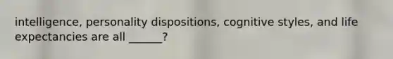 intelligence, personality dispositions, cognitive styles, and life expectancies are all ______?