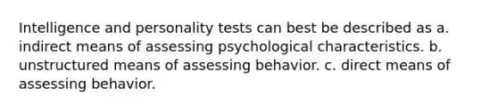 Intelligence and personality tests can best be described as a. indirect means of assessing psychological characteristics. b. unstructured means of assessing behavior. c. direct means of assessing behavior.