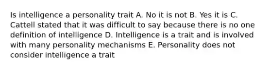 Is intelligence a personality trait A. No it is not B. Yes it is C. Cattell stated that it was difficult to say because there is no one definition of intelligence D. Intelligence is a trait and is involved with many personality mechanisms E. Personality does not consider intelligence a trait