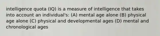 intelligence quota (IQ) is a measure of intelligence that takes into account an individual's: (A) mental age alone (B) physical age alone (C) physical and developmental ages (D) mental and chronological ages