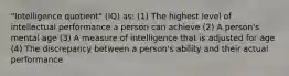 "Intelligence quotient" (IQ) as: (1) The highest level of intellectual performance a person can achieve (2) A person's mental age (3) A measure of intelligence that is adjusted for age (4) The discrepancy between a person's ability and their actual performance