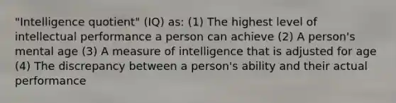 "Intelligence quotient" (IQ) as: (1) The highest level of intellectual performance a person can achieve (2) A person's mental age (3) A measure of intelligence that is adjusted for age (4) The discrepancy between a person's ability and their actual performance