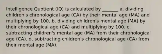 Intelligence Quotient (IQ) is calculated by _______ a. dividing children's chronological age (CA) by their mental age (MA) and multiplying by 100. b. dividing children's mental age (MA) by their chronological age (CA) and multiplying by 100. c. subtracting children's mental age (MA) from their chronological age (CA). d. subtracting children's chronological age (CA) from their mental age (MA).