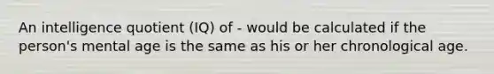 An intelligence quotient (IQ) of - would be calculated if the person's mental age is the same as his or her chronological age.