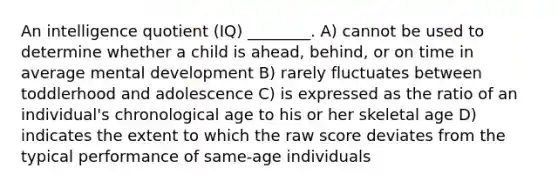 An intelligence quotient (IQ) ________. A) cannot be used to determine whether a child is ahead, behind, or on time in average mental development B) rarely fluctuates between toddlerhood and adolescence C) is expressed as the ratio of an individual's chronological age to his or her skeletal age D) indicates the extent to which the raw score deviates from the typical performance of same-age individuals