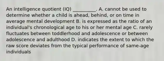 An intelligence quotient (IQ) __________. A. cannot be used to determine whether a child is ahead, behind, or on time in average mental development B. is expressed as the ratio of an individual's chronological age to his or her mental age C. rarely fluctuates between toddlerhood and adolescence or between adolescence and adulthood D. indicates the extent to which the raw score deviates from the typical performance of same-age individuals