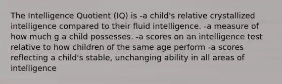 The Intelligence Quotient (IQ) is -a child's relative crystallized intelligence compared to their fluid intelligence. -a measure of how much g a child possesses. -a scores on an intelligence test relative to how children of the same age perform -a scores reflecting a child's stable, unchanging ability in all areas of intelligence