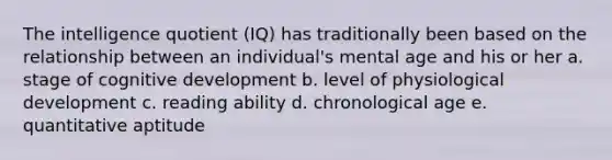 The intelligence quotient (IQ) has traditionally been based on the relationship between an individual's mental age and his or her a. stage of cognitive development b. level of physiological development c. reading ability d. chronological age e. quantitative aptitude