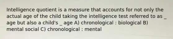 Intelligence quotient is a measure that accounts for not only the actual age of the child taking the intelligence test referred to as _ age but also a child's _ age A) chronological : biological B) mental social C) chronological : mental