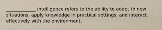 _____________ intelligence refers to the ability to adapt to new situations, apply knowledge in practical settings, and interact effectively with the environment.