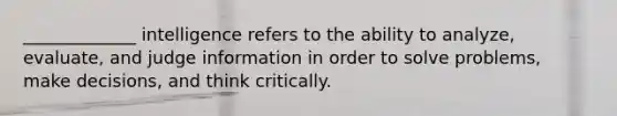 _____________ intelligence refers to the ability to analyze, evaluate, and judge information in order to solve problems, make decisions, and think critically.