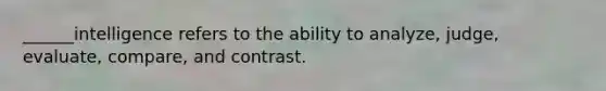 ______intelligence refers to the ability to analyze, judge, evaluate, compare, and contrast.