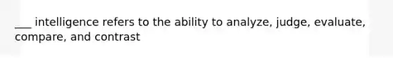 ___ intelligence refers to the ability to analyze, judge, evaluate, compare, and contrast