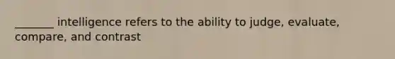 _______ intelligence refers to the ability to judge, evaluate, compare, and contrast