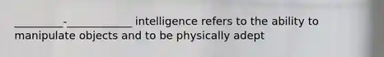 _________-____________ intelligence refers to the ability to manipulate objects and to be physically adept