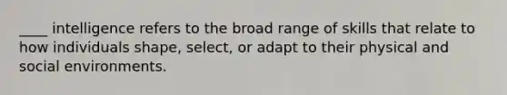 ____ intelligence refers to the broad range of skills that relate to how individuals shape, select, or adapt to their physical and social environments.
