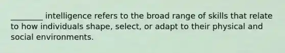 ________ intelligence refers to the broad range of skills that relate to how individuals shape, select, or adapt to their physical and social environments.
