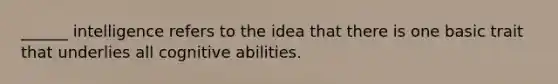 ______ intelligence refers to the idea that there is one basic trait that underlies all cognitive abilities.