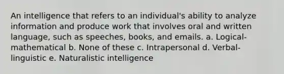 An intelligence that refers to an individual's ability to analyze information and produce work that involves oral and written language, such as speeches, books, and emails. a. Logical-mathematical b. None of these c. Intrapersonal d. Verbal-linguistic e. Naturalistic intelligence